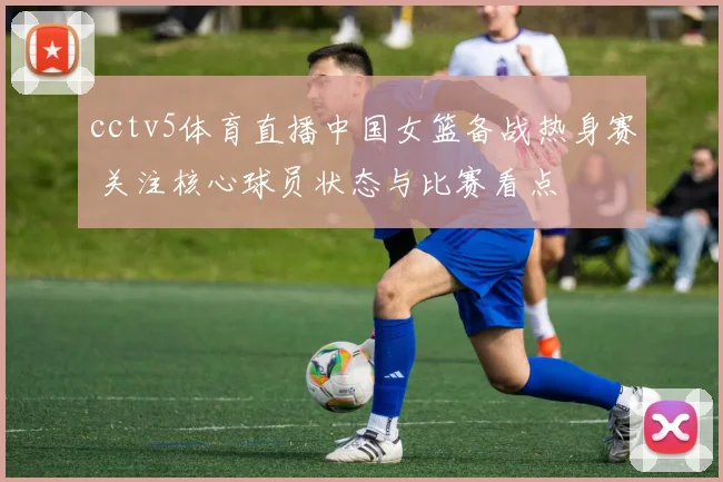 cctv5体育直播中国女篮备战热身赛 关注核心球员状态与比赛看点