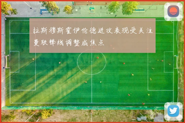 拉斯穆斯霍伊伦德进攻表现受关注曼联锋线调整成焦点