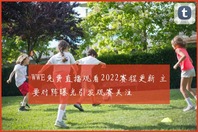 WWE免费直播观看2022赛程更新 主要对阵曝光引发观赛关注