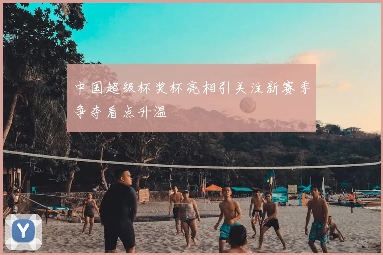 中国超级杯奖杯亮相引关注新赛季争夺看点升温