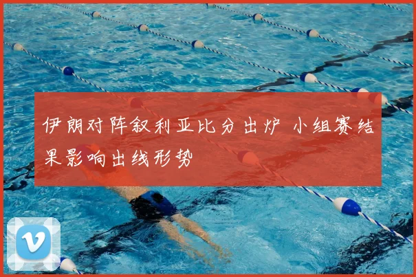 伊朗对阵叙利亚比分出炉 小组赛结果影响出线形势