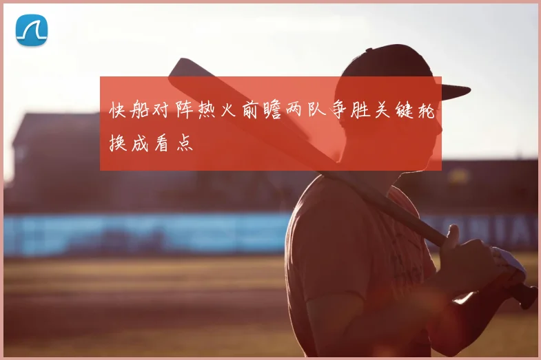 快船对阵热火前瞻两队争胜关键轮换成看点