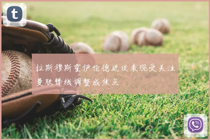 拉斯穆斯霍伊伦德进攻表现受关注曼联锋线调整成焦点