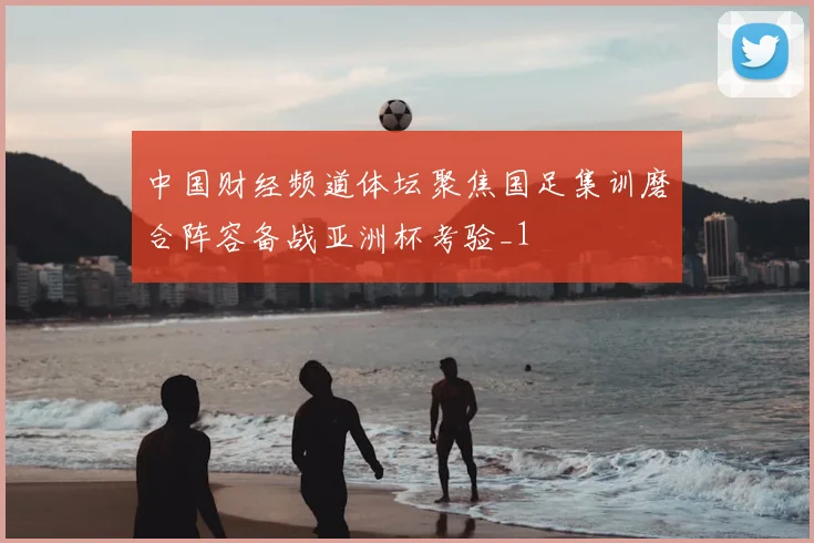 中国财经频道体坛聚焦国足集训磨合阵容备战亚洲杯考验_1