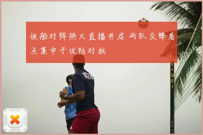 快船对阵热火直播开启 两队交锋看点集中于攻防对抗