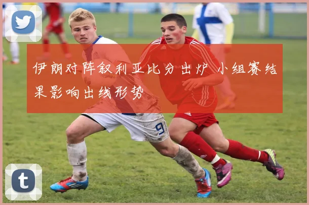 伊朗对阵叙利亚比分出炉 小组赛结果影响出线形势