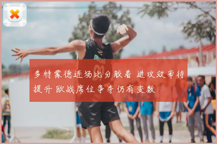 多特蒙德连场比分胶着 进攻效率待提升 欧战席位争夺仍有变数